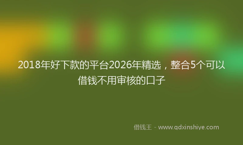 2018年好下款的平台2026年精选，整合5个可以借钱不用审核的口子