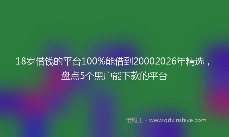 18岁借钱的平台100%能借到20002026年精选，盘点5个黑户能下款的平台