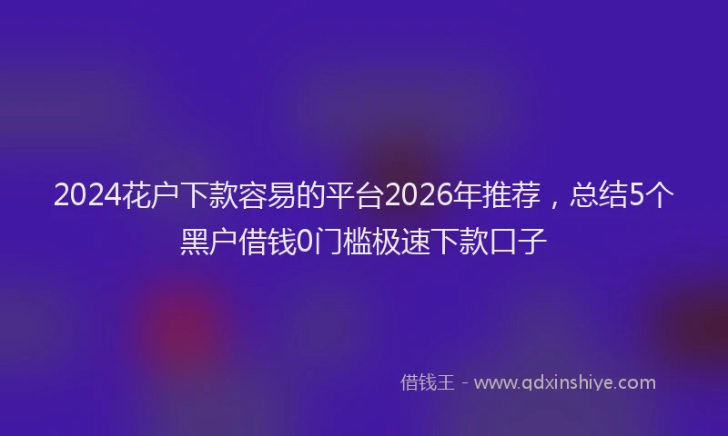 2024花户下款容易的平台2026年推荐,总结5个黑户借钱0门槛极速下款口子