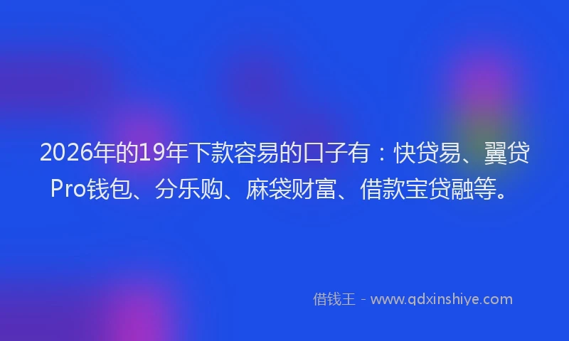 2026年的19年下款容易的口子有:快贷易、翼贷Pro钱包、分乐购、麻袋财富、借款宝贷融等。