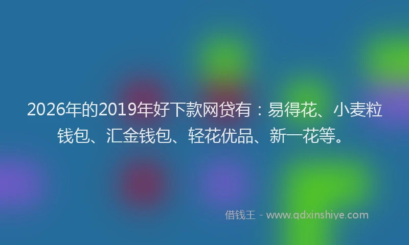 2026年的2019年好下款网贷有：易得花、小麦粒钱包、汇金钱包、轻花优品、新一花等。