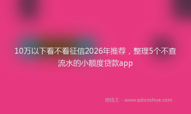 10万以下看不看征信2026年推荐，整理5个不查流水的小额度贷款app
