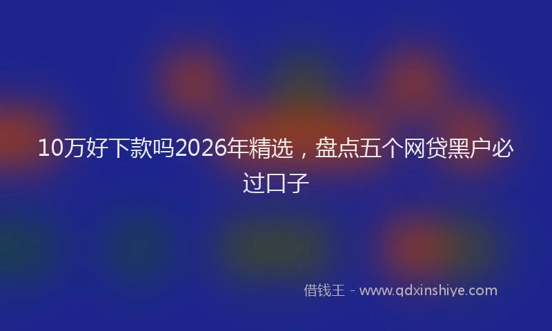 10万好下款吗2026年精选，盘点五个网贷黑户必过口子