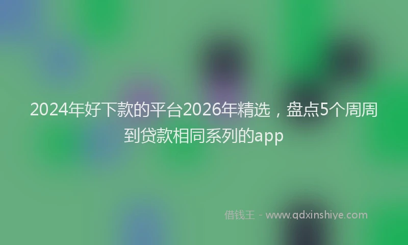 2024年好下款的平台2026年精选,盘点5个周周到贷款相同系列的app