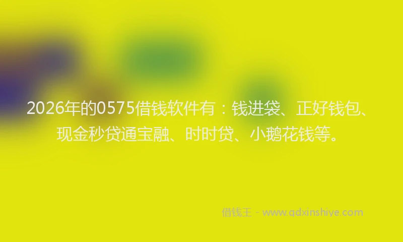 2026年的0575借钱软件有：钱进袋、正好钱包、现金秒贷通宝融、时时贷、小鹅花钱等。