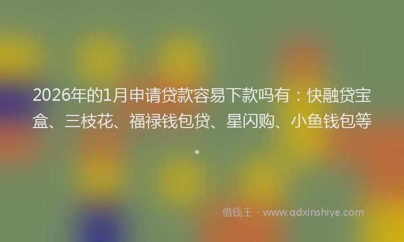 2026年的1月申请贷款容易下款吗有：快融贷宝盒、三枝花、福禄钱包贷、星闪购、小鱼钱包等。