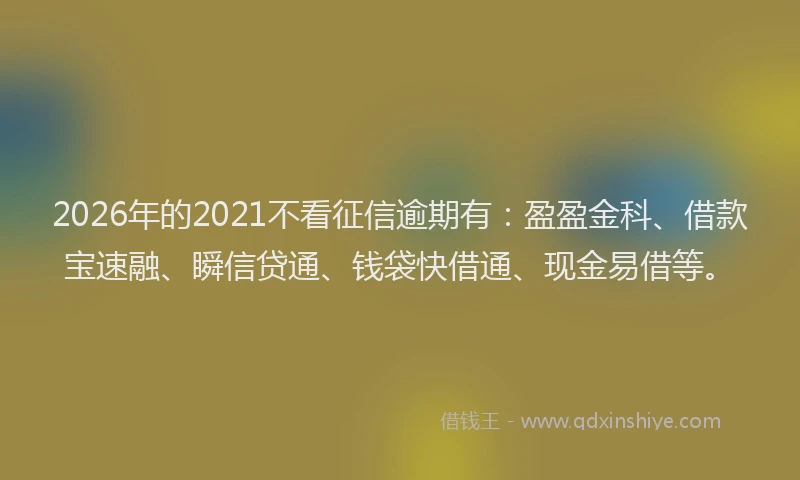 2026年的2021不看征信逾期有：盈盈金科、借款宝速融、瞬信贷通、钱袋快借通、现金易借等。