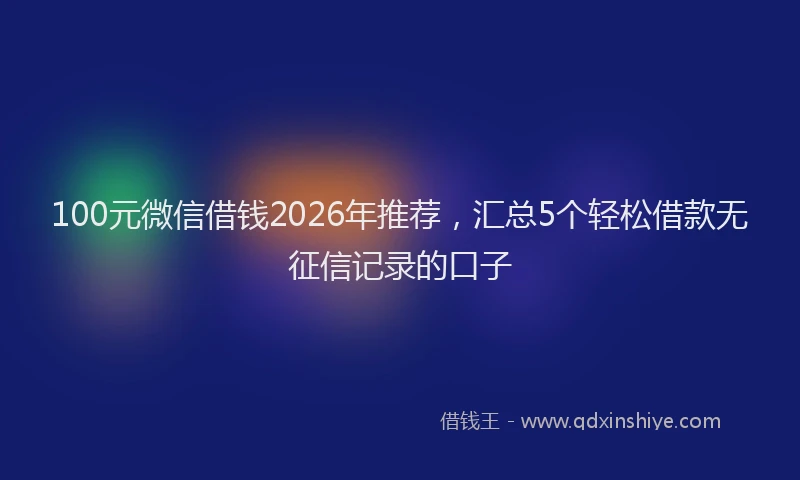 100元微信借钱2026年推荐，汇总5个轻松借款无征信记录的口子