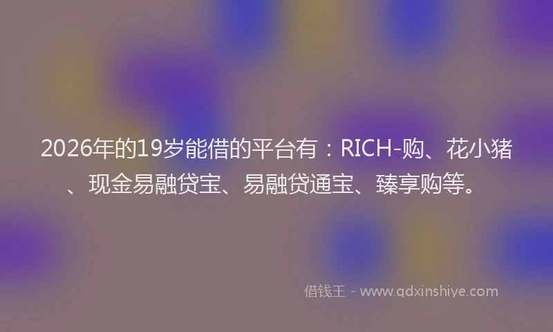 2026年的19岁能借的平台有:RICH-购、花小猪、现金易融贷宝、易融贷通宝、臻享购等。