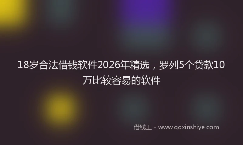 18岁合法借钱软件2026年精选，罗列5个贷款10万比较容易的软件