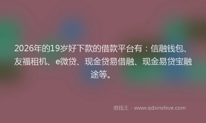 2026年的19岁好下款的借款平台有:信融钱包、友福租机、e微贷、现金贷易借融、现金易贷宝融途等。