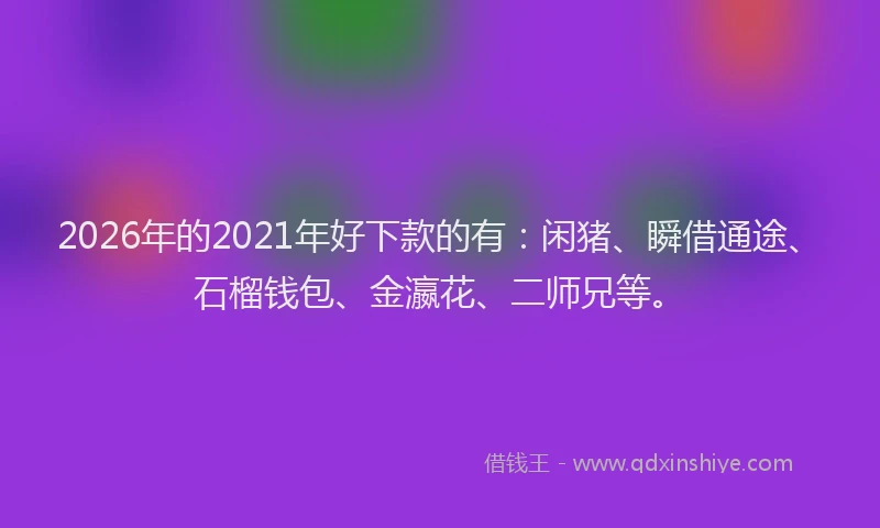 2026年的2021年好下款的有：闲猪、瞬借通途、石榴钱包、金瀛花、二师兄等。