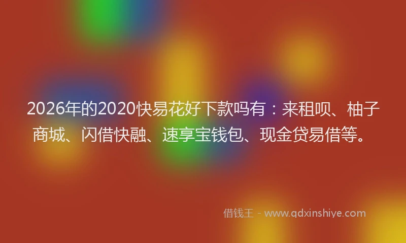 2026年的2020快易花好下款吗有:来租呗、柚子商城、闪借快融、速享宝钱包、现金贷易借等。