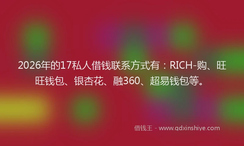 2026年的17私人借钱联系方式有：RICH-购、旺旺钱包、银杏花、融360、超易钱包等。