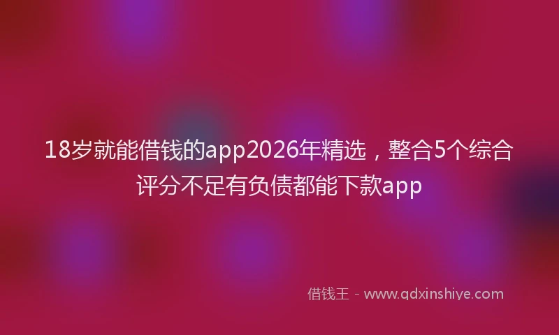 18岁就能借钱的app2026年精选，整合5个综合评分不足有负债都能下款app