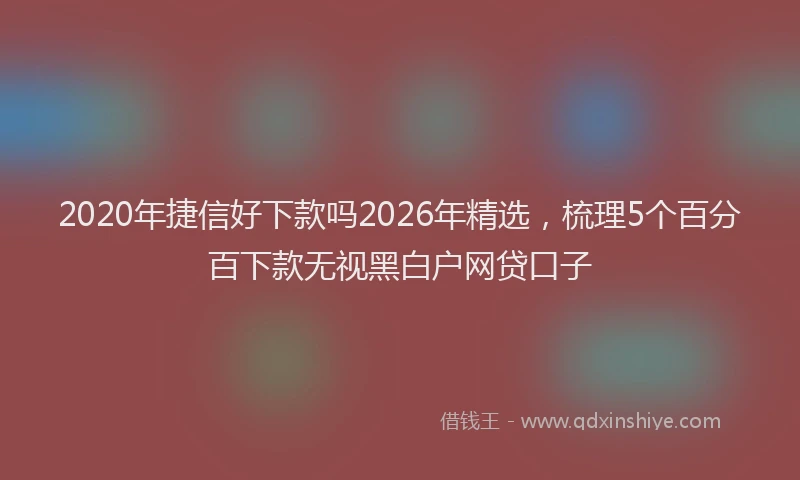 2020年捷信好下款吗2026年精选,梳理5个百分百下款无视黑白户网贷口子