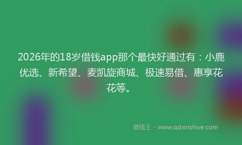 2026年的18岁借钱app那个最快好通过有：小鹿优选、新希望、麦凯旋商城、极速易借、惠享花花等。