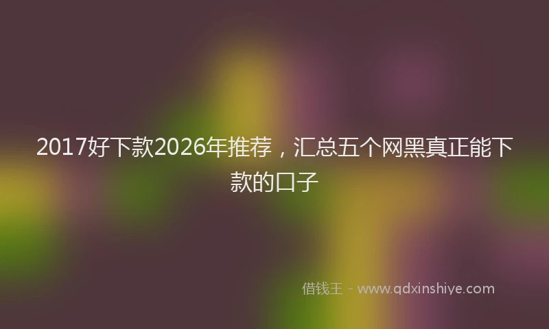 2017好下款2026年推荐，汇总五个网黑真正能下款的口子