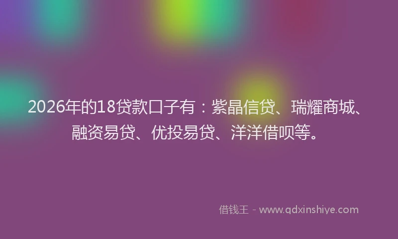 2026年的18贷款口子有：紫晶信贷、瑞耀商城、融资易贷、优投易贷、洋洋借呗等。