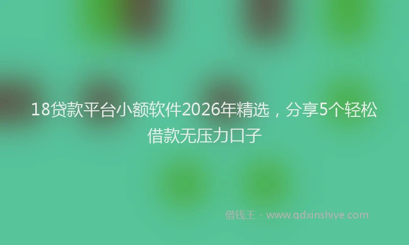 18贷款平台小额软件2026年精选，分享5个轻松借款无压力口子