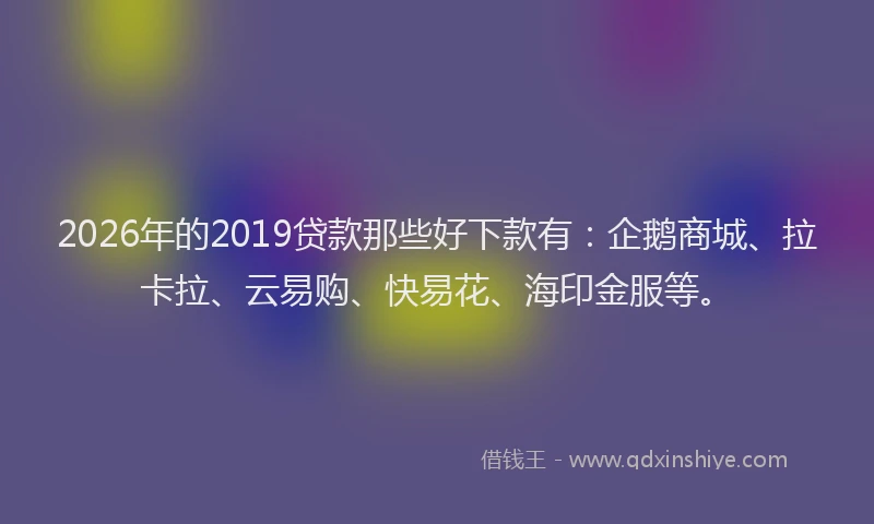 2026年的2019贷款那些好下款有:企鹅商城、拉卡拉、云易购、快易花、海印金服等。