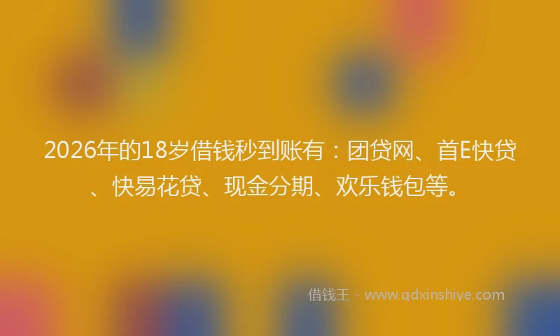 2026年的18岁借钱秒到账有：团贷网、首E快贷、快易花贷、现金分期、欢乐钱包等。