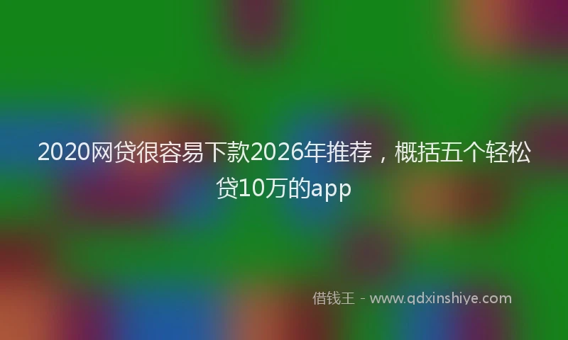 2020网贷很容易下款2026年推荐,概括五个轻松贷10万的app