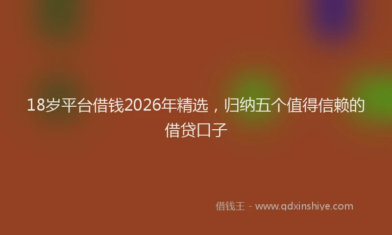 18岁平台借钱2026年精选，归纳五个值得信赖的借贷口子