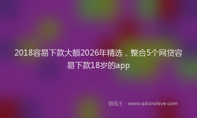 2018容易下款大额2026年精选，整合5个网贷容易下款18岁的app