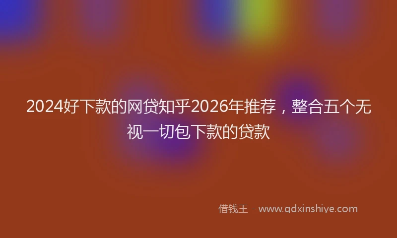 2024好下款的网贷知乎2026年推荐，整合五个无视一切包下款的贷款