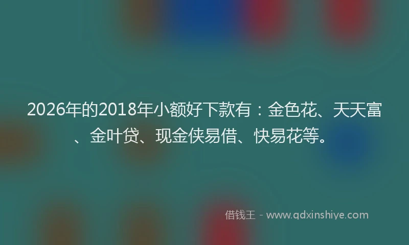2026年的2018年小额好下款有:金色花、天天富、金叶贷、现金侠易借、快易花等。