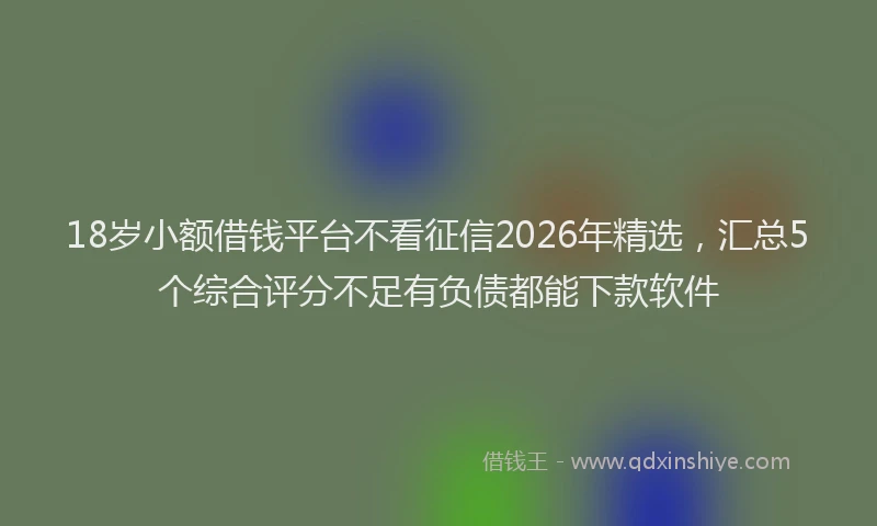 18岁小额借钱平台不看征信2026年精选，汇总5个综合评分不足有负债都能下款软件