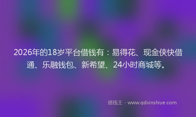 2026年的18岁平台借钱有：易得花、现金侠快借通、乐融钱包、新希望、24小时商城等。