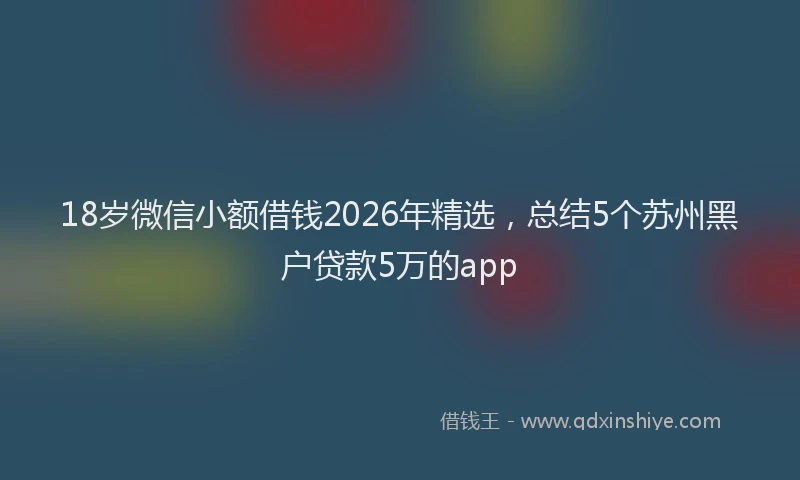 18岁微信小额借钱2026年精选，总结5个苏州黑户贷款5万的app
