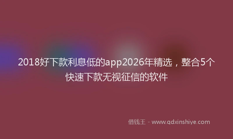 2018好下款利息低的app2026年精选，整合5个快速下款无视征信的软件