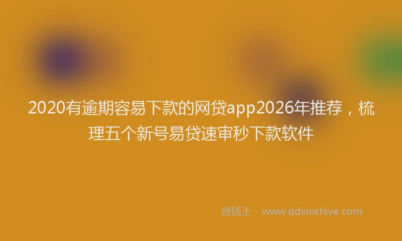 2020有逾期容易下款的网贷app2026年推荐，梳理五个新号易贷速审秒下款软件