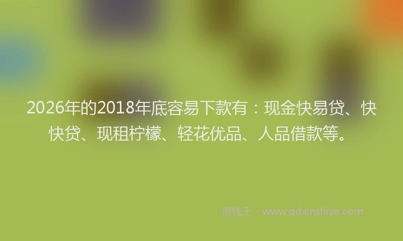 2026年的2018年底容易下款有:现金快易贷、快快贷、现租柠檬、轻花优品、人品借款等。