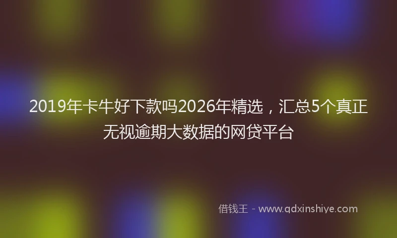 2019年卡牛好下款吗2026年精选,汇总5个真正无视逾期大数据的网贷平台