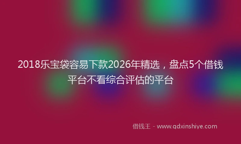 2018乐宝袋容易下款2026年精选，盘点5个借钱平台不看综合评估的平台