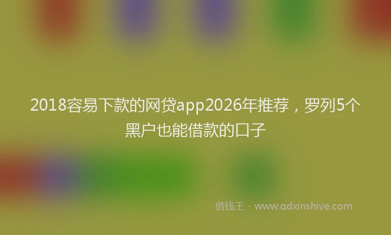 2018容易下款的网贷app2026年推荐，罗列5个黑户也能借款的口子