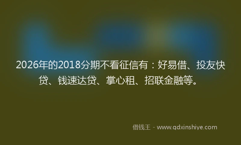 2026年的2018分期不看征信有：好易借、投友快贷、钱速达贷、掌心租、招联金融等。