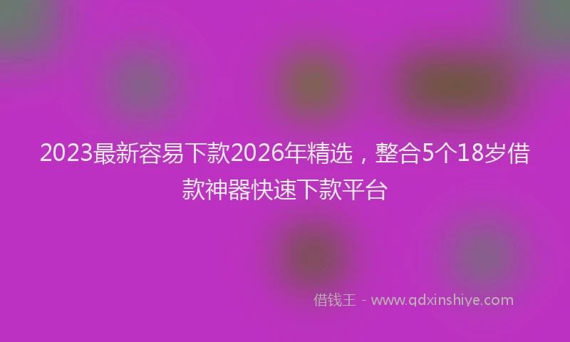 2023最新容易下款2026年精选，整合5个18岁借款神器快速下款平台