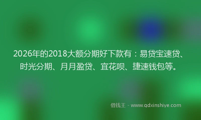2026年的2018大额分期好下款有：易贷宝速贷、时光分期、月月盈贷、宜花呗、捷速钱包等。