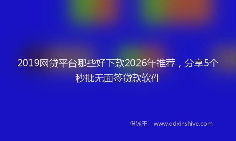 2019网贷平台哪些好下款2026年推荐,分享5个秒批无面签贷款软件