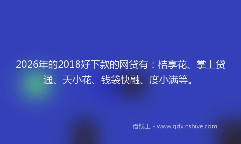 2026年的2018好下款的网贷有：桔享花、掌上贷通、天小花、钱袋快融、度小满等。