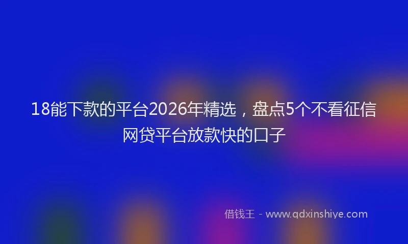 18能下款的平台2026年精选，盘点5个不看征信网贷平台放款快的口子