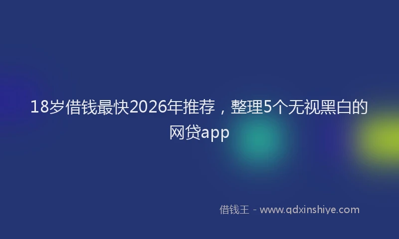 18岁借钱最快2026年推荐，整理5个无视黑白的网贷app