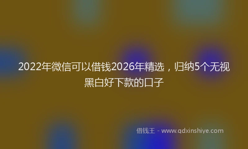 2022年微信可以借钱2026年精选,归纳5个无视黑白好下款的口子