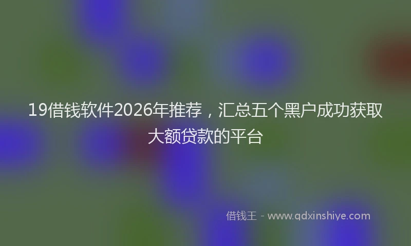 19借钱软件2026年推荐，汇总五个黑户成功获取大额贷款的平台