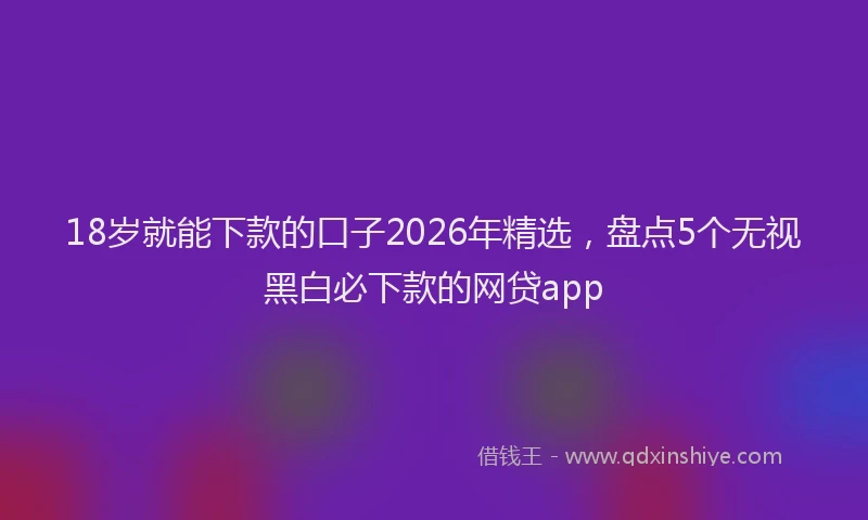 18岁就能下款的口子2026年精选，盘点5个无视黑白必下款的网贷app